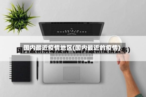 国内最近疫情地区(国内最近的疫情)