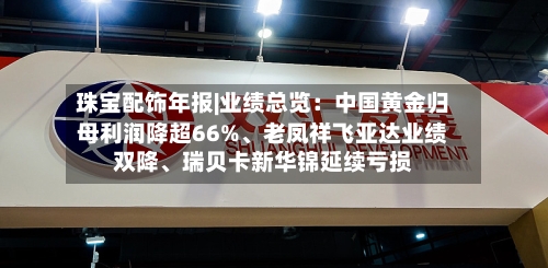 珠宝配饰年报|业绩总览：中国黄金归母利润降超66%、老凤祥飞亚达业绩双降、瑞贝卡新华锦延续亏损