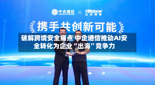 破解跨境安全痛点 中企通信推动AI安全转化为企业“出海”竞争力