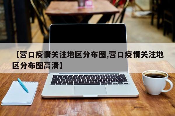 【营口疫情关注地区分布图,营口疫情关注地区分布图高清】