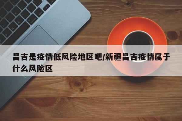 昌吉是疫情低风险地区吧/新疆昌吉疫情属于什么风险区