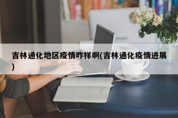 吉林通化地区疫情咋样啊(吉林通化疫情进展)