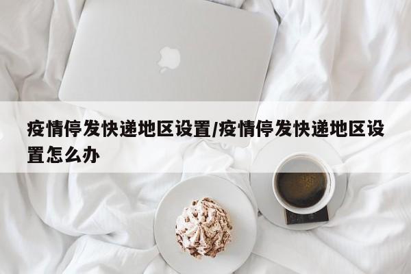 疫情停发快递地区设置/疫情停发快递地区设置怎么办