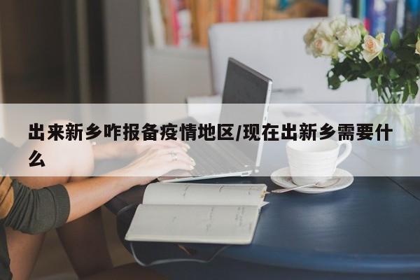出来新乡咋报备疫情地区/现在出新乡需要什么