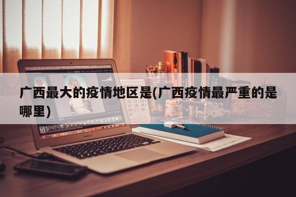 广西最大的疫情地区是(广西疫情最严重的是哪里)