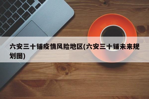 六安三十铺疫情风险地区(六安三十铺未来规划图)