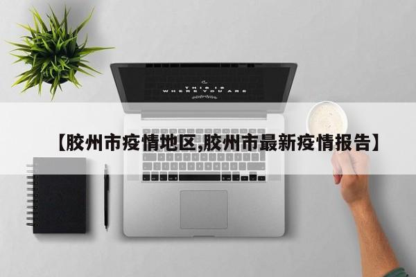 【胶州市疫情地区,胶州市最新疫情报告】