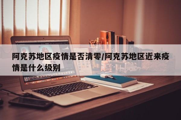阿克苏地区疫情是否清零/阿克苏地区近来疫情是什么级别