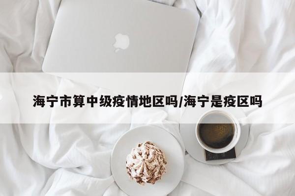 海宁市算中级疫情地区吗/海宁是疫区吗