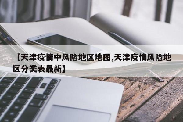 【天津疫情中风险地区地图,天津疫情风险地区分类表最新】
