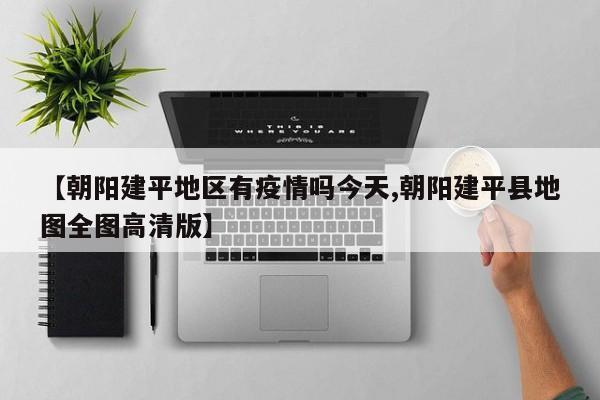 【朝阳建平地区有疫情吗今天,朝阳建平县地图全图高清版】