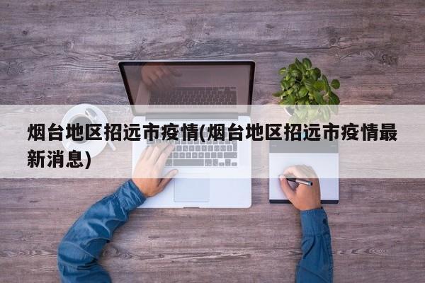 烟台地区招远市疫情(烟台地区招远市疫情最新消息)